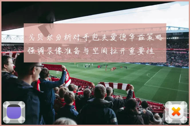 戈贝尔分析对手包夹爱德华兹策略强调录像准备与空间拉开重要性