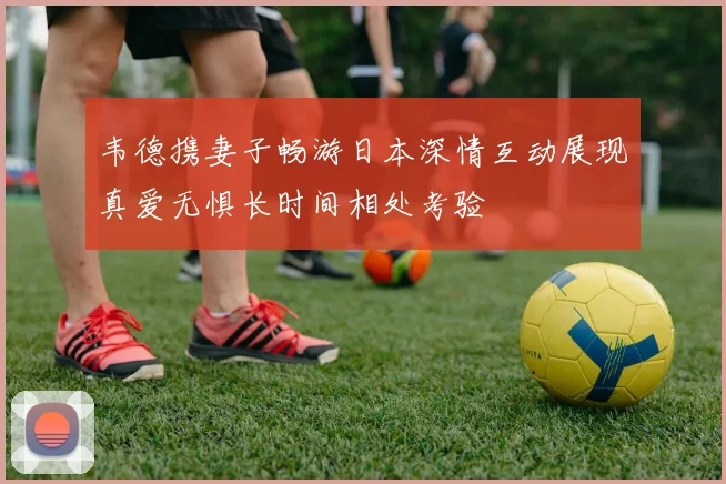 韦德携妻子畅游日本深情互动展现真爱无惧长时间相处考验