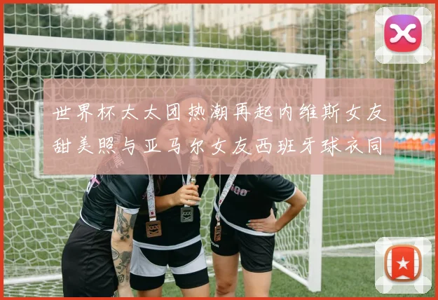 世界杯太太团热潮再起内维斯女友甜美照与亚马尔女友西班牙球衣同框秀
