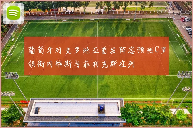 葡萄牙对克罗地亚首发阵容预测C罗领衔内维斯与菲利克斯在列