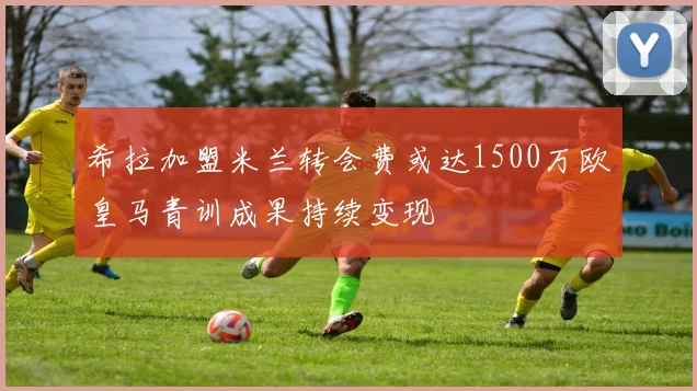希拉加盟米兰转会费或达1500万欧皇马青训成果持续变现