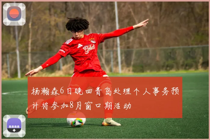 杨瀚森6日晚回青岛处理个人事务预计将参加8月窗口期活动