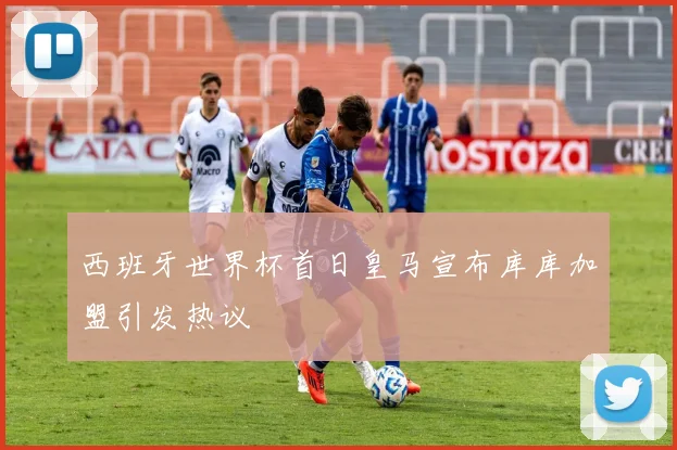 西班牙世界杯首日皇马宣布库库加盟引发热议
