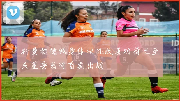 科曼称德佩身体状况改善对荷兰至关重要或将首发出战