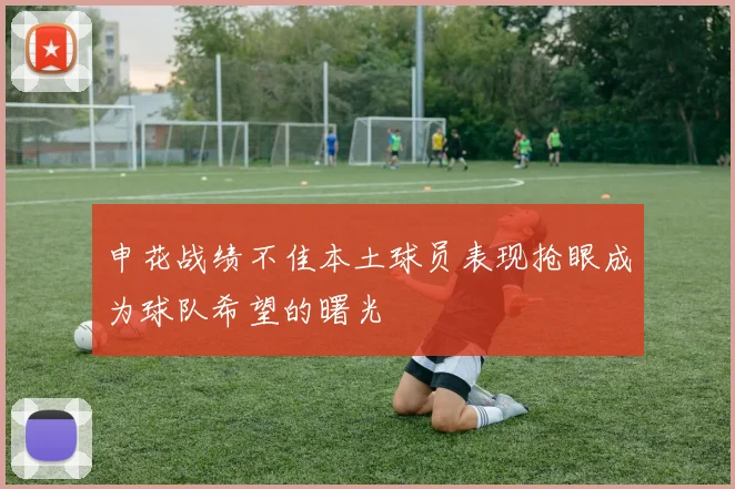 申花战绩不佳本土球员表现抢眼成为球队希望的曙光