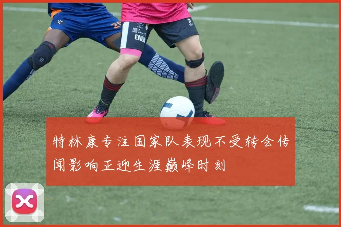 特林康专注国家队表现不受转会传闻影响正迎生涯巅峰时刻
