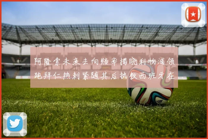 阿隆索未来去向赔率揭晓利物浦领跑拜仁热刺紧随其后执教西班牙在列