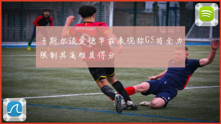 卡斯尔谈爱德华兹表现称G5将全力限制其高难度得分