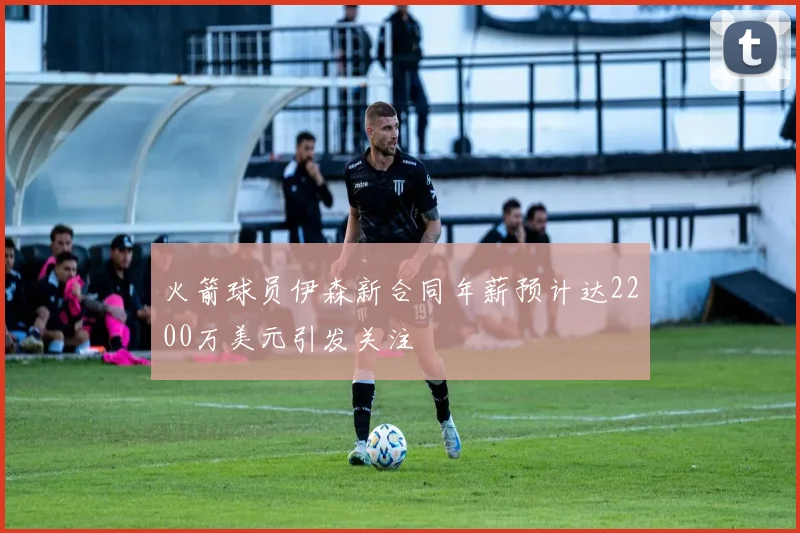 火箭球员伊森新合同年薪预计达2200万美元引发关注