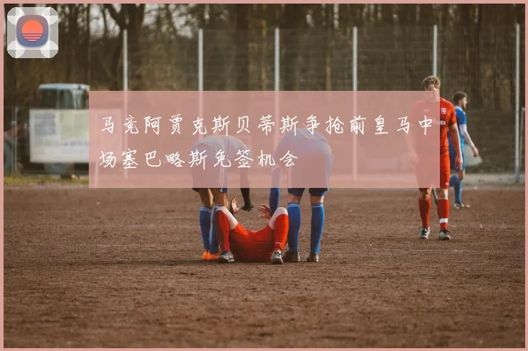 马竞阿贾克斯贝蒂斯争抢前皇马中场塞巴略斯免签机会