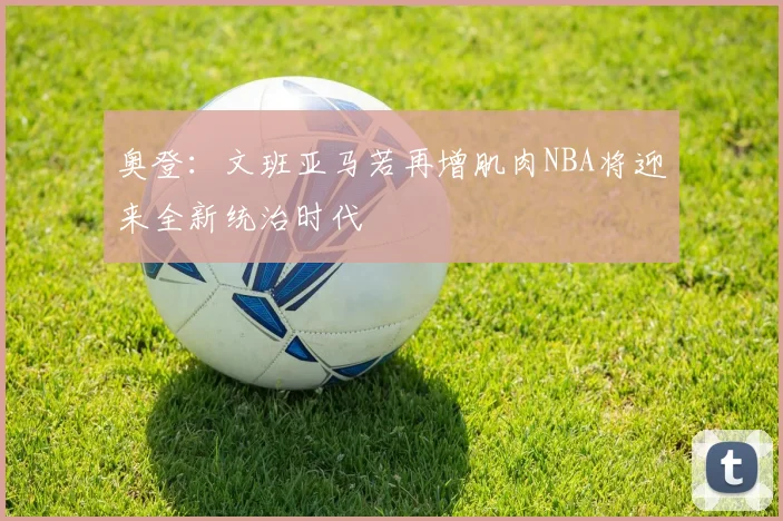 奥登：文班亚马若再增肌肉NBA将迎来全新统治时代