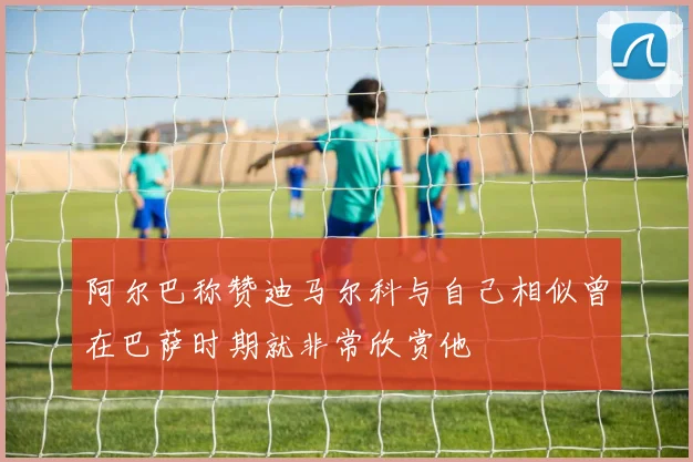 阿尔巴称赞迪马尔科与自己相似曾在巴萨时期就非常欣赏他