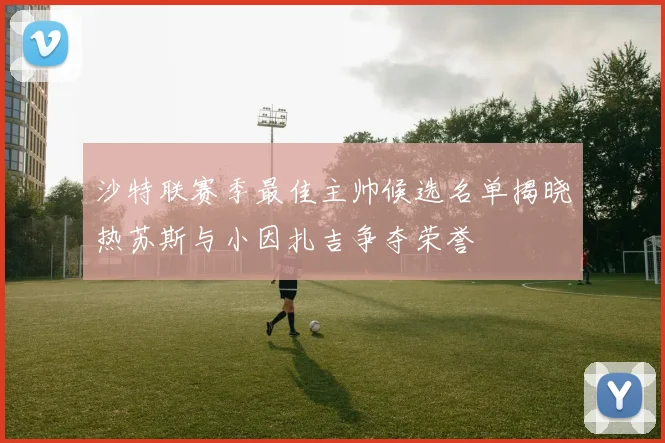 沙特联赛季最佳主帅候选名单揭晓热苏斯与小因扎吉争夺荣誉