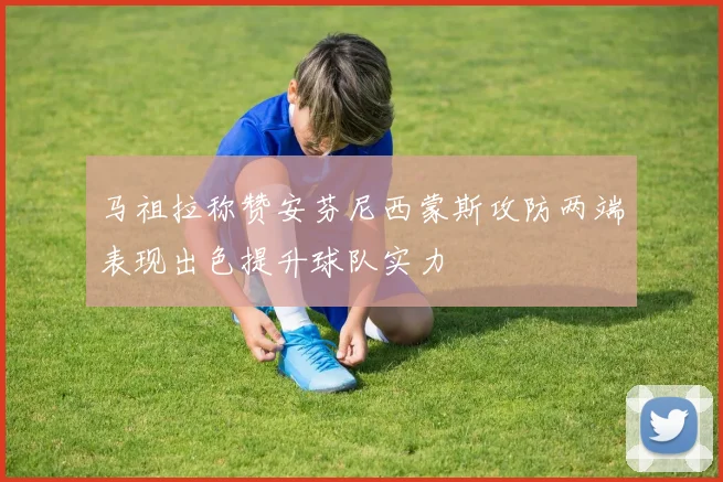 马祖拉称赞安芬尼西蒙斯攻防两端表现出色提升球队实力