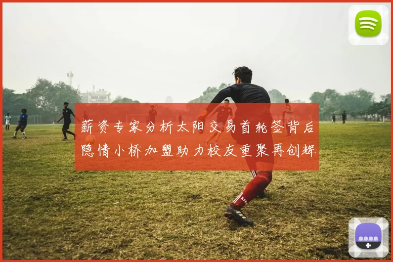 薪资专家分析太阳交易首轮签背后隐情小桥加盟助力校友重聚再创辉煌